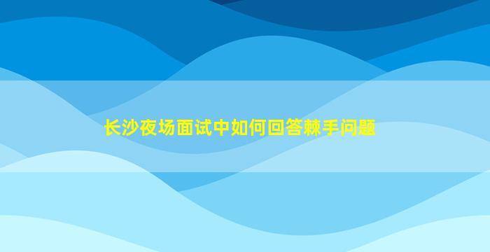 长沙夜场面试中如何回答棘手问题